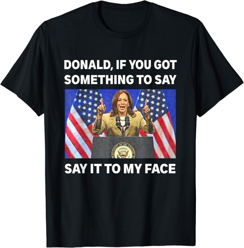 If You Got Something To Say, Say It To My Face Kamala Harris T-Shirt