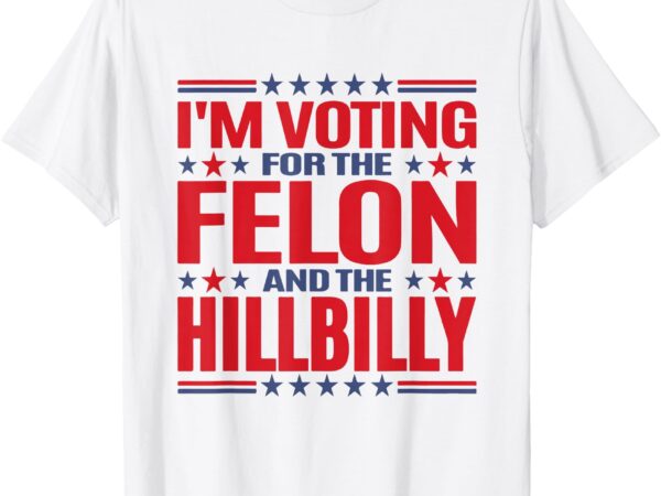 I’m voting for the felon and the hillbilly pro trump meme t-shirt