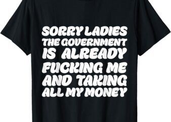 Sorry ladies The Government Is Already Fucking Me And Taking T-Shirt