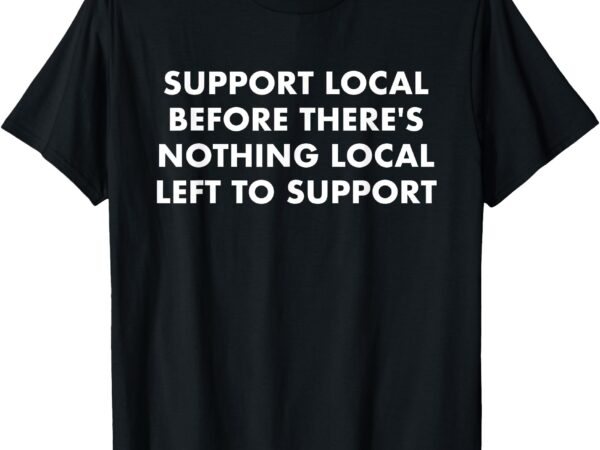 Support local before there’s nothing local t-shirt