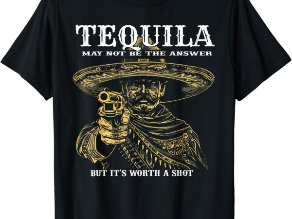 Tequila may not be the answer but it’s worth a shot t-shirt