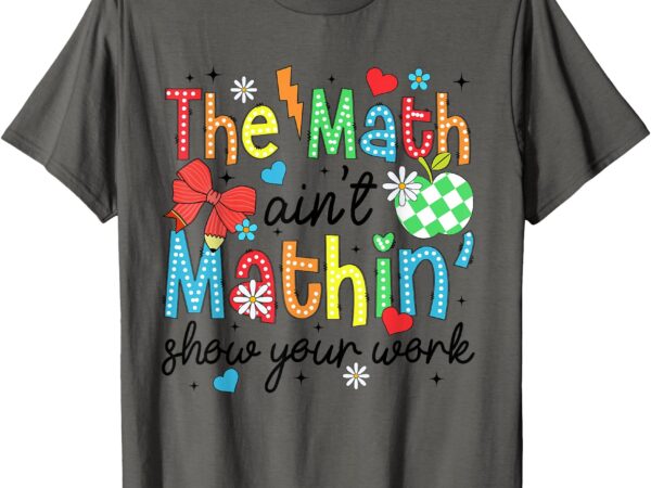 The math ain’t mathing show your work back to school math t-shirt