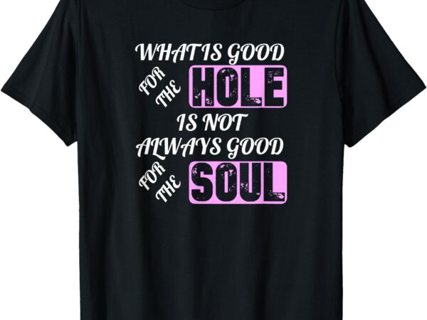 What is good for the hole is not always good for the soul t-shirt