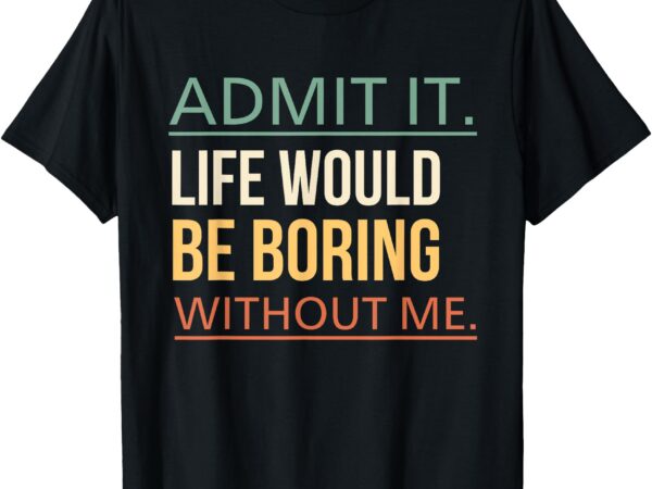 Admit it life would be boring without me funny quote humor t-shirt