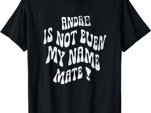 Andre is not even my name mate! t-shirt