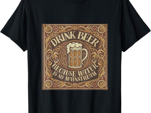 Drink beer because water is so mainstream. t-shirt