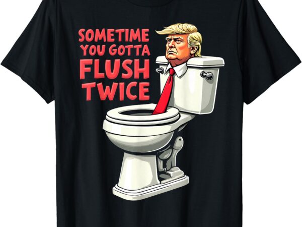 Funny anti trump sometimes you gotta flush twice t-shirt