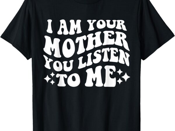 I am your mother you listen to me funny mother’s day mom t-shirt