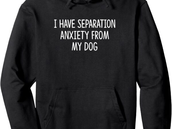 I have separation anxiety from my dog – pullover hoodie t shirt design for sale