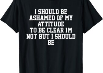 I Should Be Ashamed Of My Attitude To Be Clear I’m Not T-Shirt