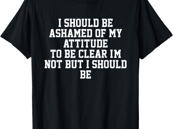 I should be ashamed of my attitude to be clear i’m not t-shirt