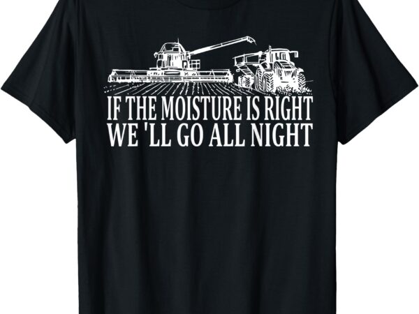 If the moisture’s right we’ll go all night farmer t-shirt