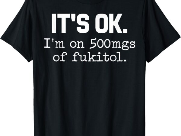 ‘it’s ok_ i’m on 500mg of fukitol funny sarcasm t-shirt