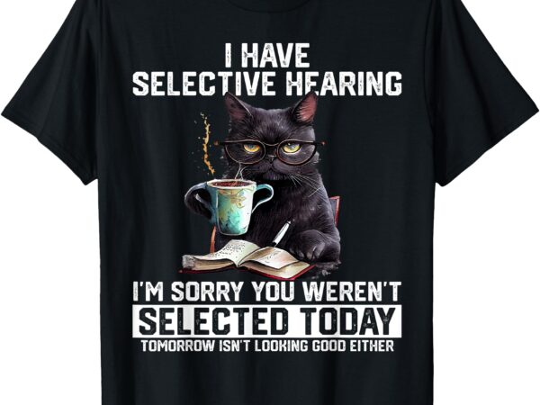 Cat i have selective hearing i’m sorry you weren’t selected t-shirt