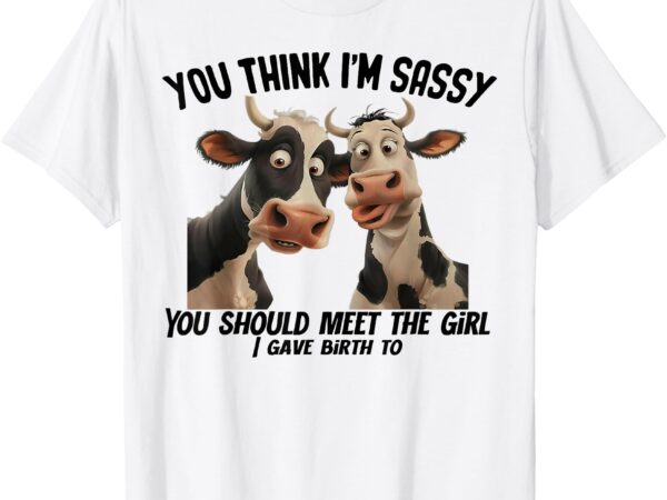 Cow you think i’m sassy you should meet the girl i gave t-shirt