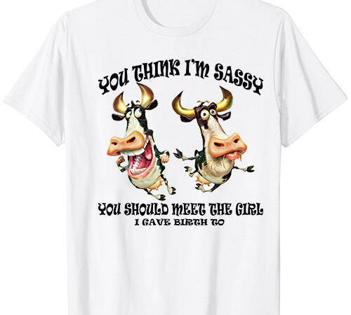 Cow you think i’m sassy you should meet the girl i gave t-shirt ltsp