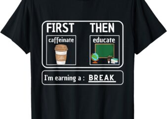 First Caffeinate Then Educate I’m Earning A Break Teacher T-Shirt