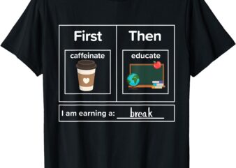 First Then Caffeinate Educate I Am Earning A Break Teacher T-Shirt