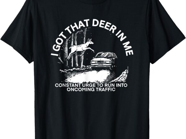 I got that deer in me funny run into oncoming traffic t-shirt