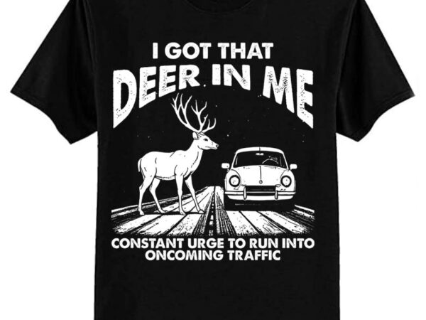 I got that deer in me funny run into oncoming traffic t-shirt ltsp