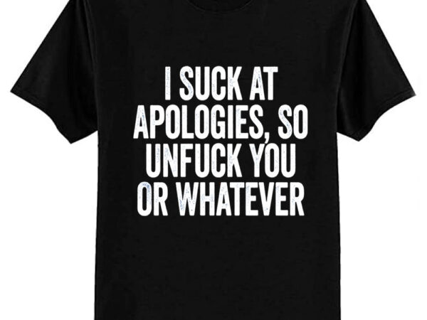 I suck at apologies so unfuck you or whatever white t-shirt