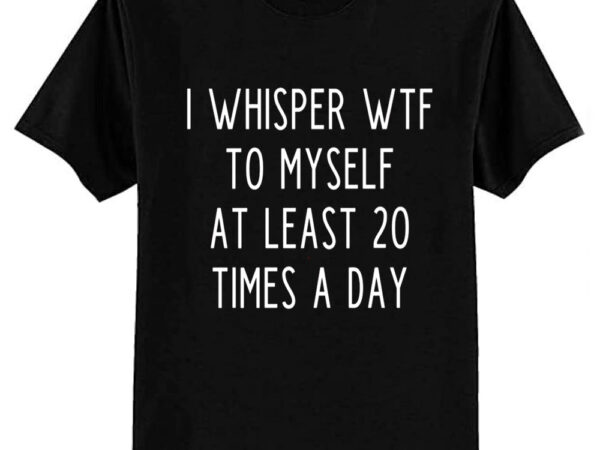 I whisper wtf to myself at least 20 times a day t-shirt