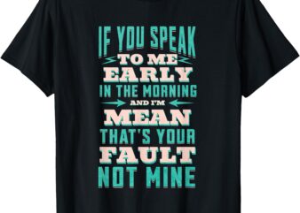 IF YOU SPEAK TO ME EARLY IN THE MORNING AND I’M MEAN – Funny T-Shirt