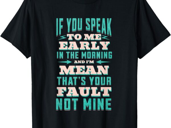 If you speak to me early in the morning and i’m mean – funny t-shirt