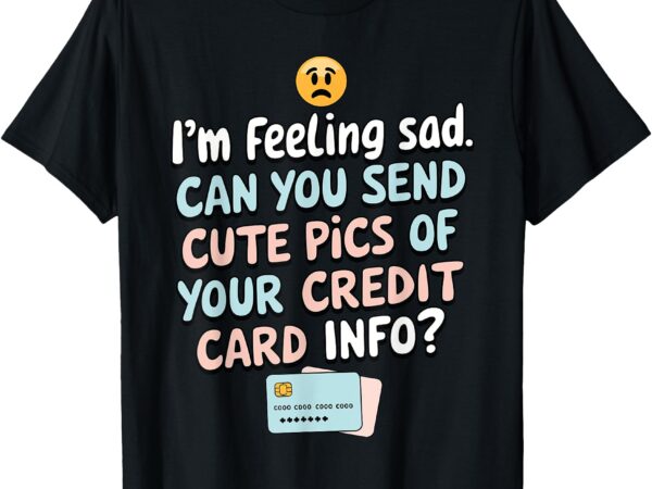 I’m feeling sad can you send cute pics of your credit card t-shirt