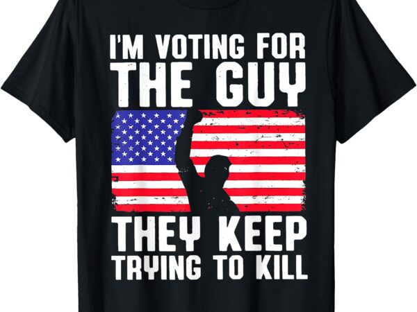 I’m voting for the guy they keep trying to kill t-shirt