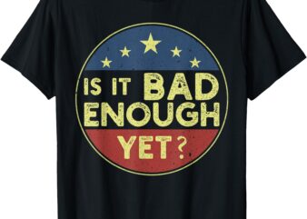 Is It Bad Enough Yet Funny Political T-Shirt