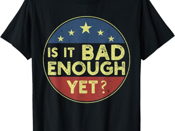 Is it bad enough yet funny political t-shirt