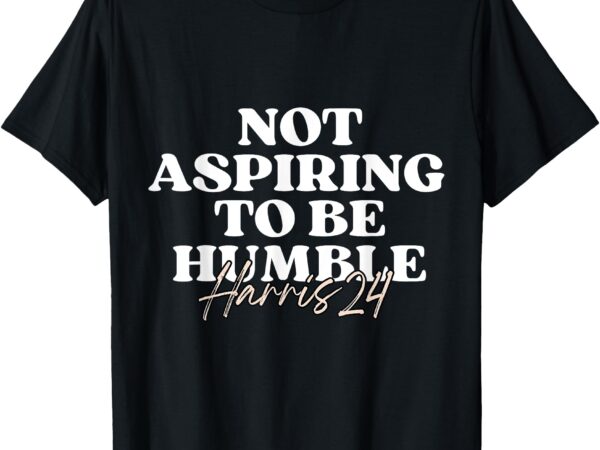 Not aspiring to be humble _ kamala harris feminist message t-shirt