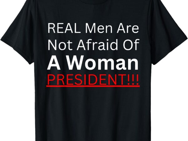 Real men are not afraid of a woman president t-shirt