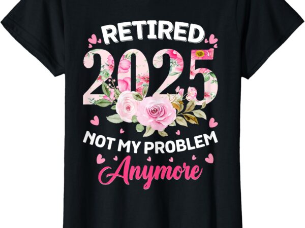 Retirement 2025 women retired 2025 not my problem anymore t-shirt