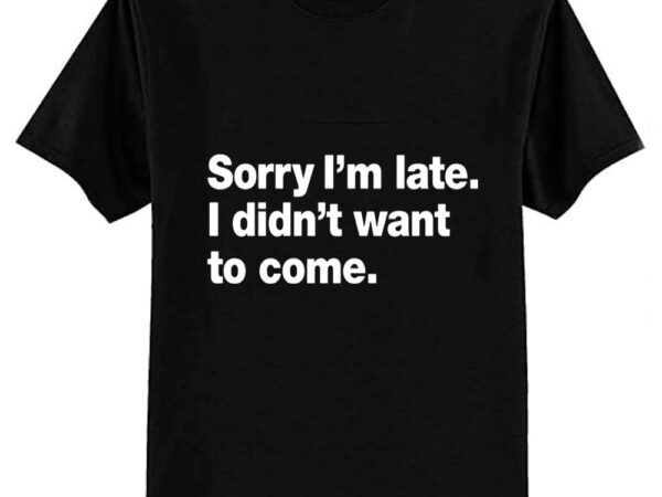 Sorry i’m late. i didn’t want to come. t-shirt