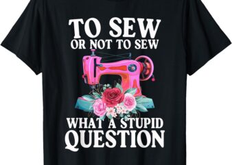 To Sew Or Not To Sew What A Stupid Question Funny Sewing T-Shirt