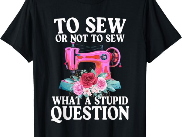 To sew or not to sew what a stupid question funny sewing t-shirt