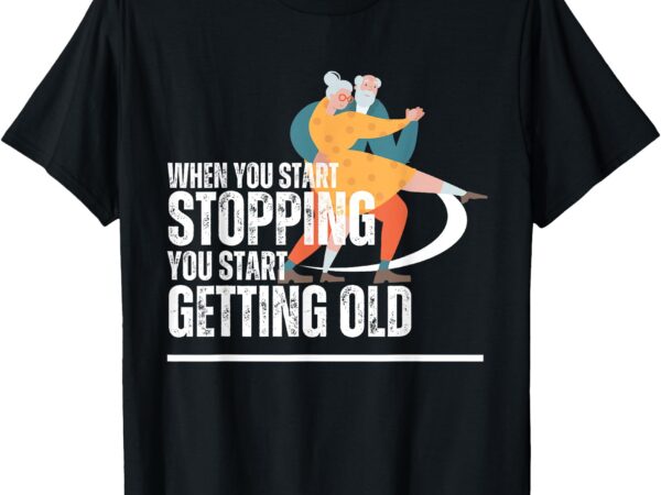 When you start stopping you start getting old dancers t-shirt