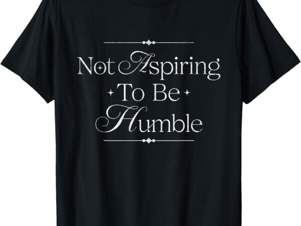 Womens i’m not aspiring to be humble this isn’t the 1950s t-shirt