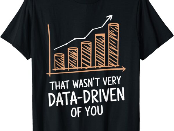 That wasn’t very data driven of you funny data driven t-shirt