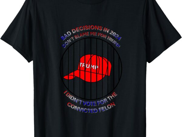 2024 bad decisions-don’t blame me, i don’t vote for felons t-shirt