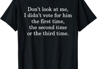 Dont Look At Me I Didn’t Vote For Him First Time Second Time T-Shirt