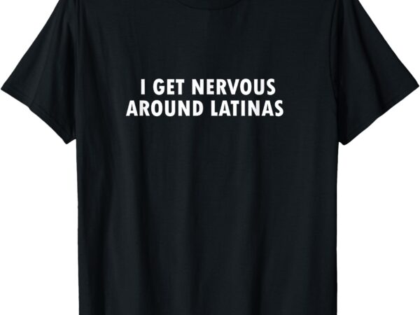 I get nervous around latinas t-shirt