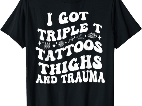 I got triple t tattoos thighs and trauma funny quote t-shirt