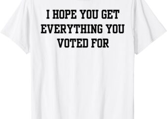 I Hope You Get Everything You Voted For T-Shirt