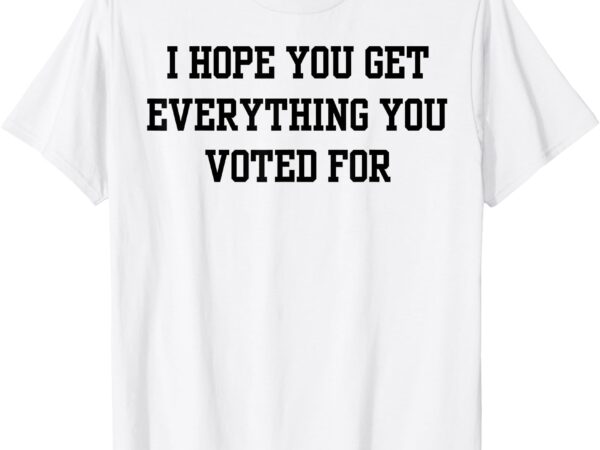 I hope you get everything you voted for t-shirt