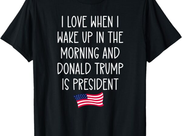 I love when i wake up in the morning donald trump president t-shirt