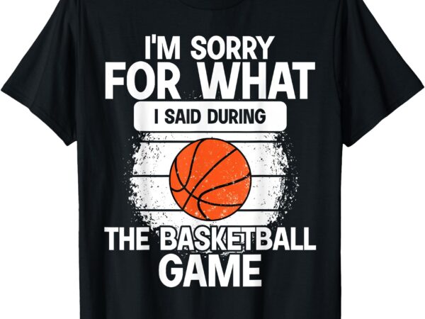 I’m sorry for what i said during the basketball game funny t-shirt