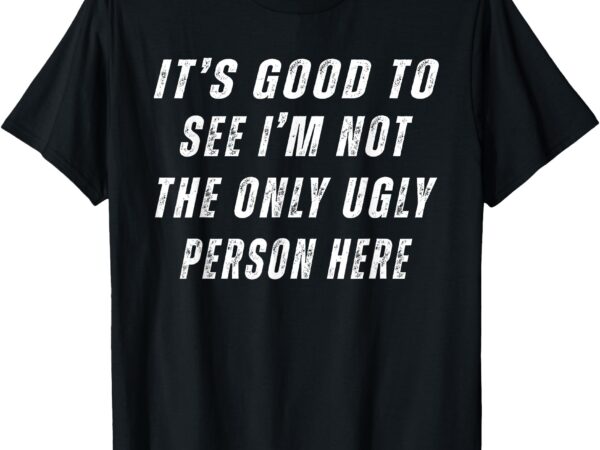 It’s good to see i’m not the only ugly person here t-shirt